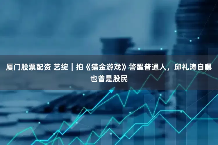厦门股票配资 艺绽︱拍《猎金游戏》警醒普通人，邱礼涛自曝也曾是股民
