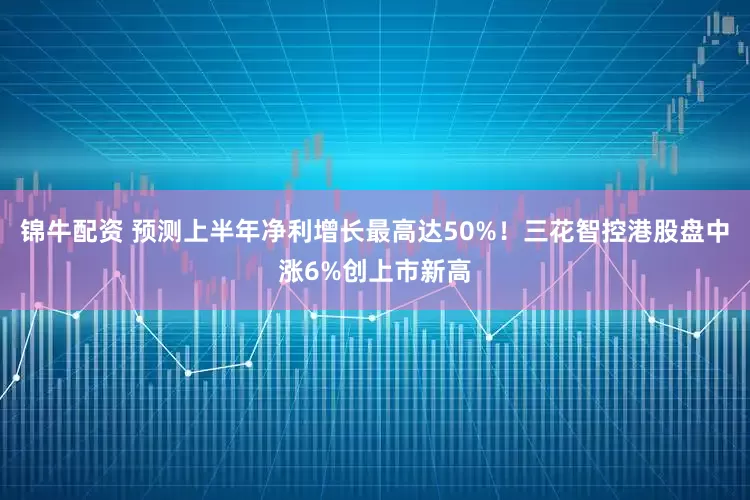 锦牛配资 预测上半年净利增长最高达50%！三花智控港股盘中涨6%创上市新高