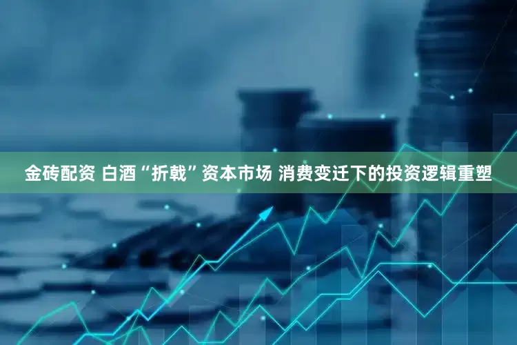 金砖配资 白酒“折戟”资本市场 消费变迁下的投资逻辑重塑