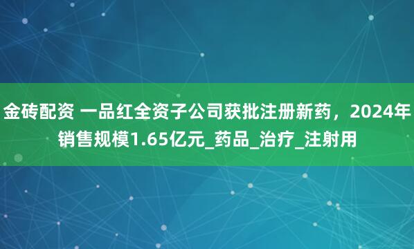 金砖配资 一品红全资子公司获批注册新药，2024年销售规模1.65亿元_药品_治疗_注射用
