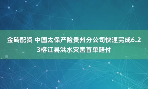 金砖配资 中国太保产险贵州分公司快速完成6.23榕江县洪水灾害首单赔付