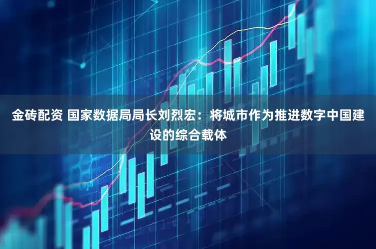 金砖配资 国家数据局局长刘烈宏：将城市作为推进数字中国建设的综合载体