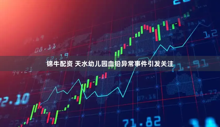 锦牛配资 天水幼儿园血铅异常事件引发关注