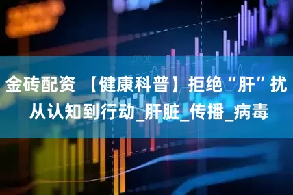 金砖配资 【健康科普】拒绝“肝”扰 从认知到行动_肝脏_传播_病毒