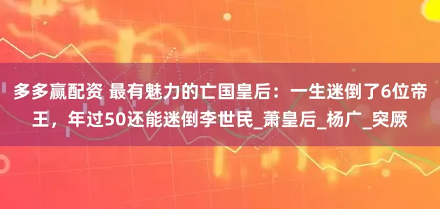 多多赢配资 最有魅力的亡国皇后：一生迷倒了6位帝王，年过50还能迷倒李世民_萧皇后_杨广_突厥