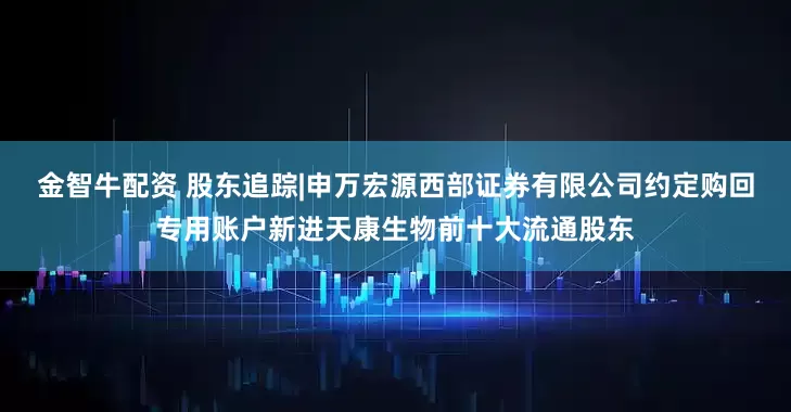 金智牛配资 股东追踪|申万宏源西部证券有限公司约定购回专用账户新进天康生物前十大流通股东